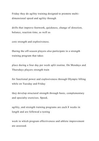Friday they do agility training designed to promote multi-
dimensional speed and agility through
drills that improve footwork, quickness, change of direction,
balance, reaction time, as well as
core strength and explosiveness.
During the off-season players also participate in a strength
training program that takes
place during a four day per week split routine. On Mondays and
Thursdays players strength train
for functional power and explosiveness through Olympic lifting
while on Tuesday and Friday
they develop structural strength through basic, complementary
and specialty exercises. Speed,
agility, and strength training programs are each 8 weeks in
length and are followed a testing
week in which program effectiveness and athlete improvement
are assessed.
 