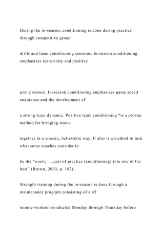 During the in-season, conditioning is done during practice
through competitive group
drills and team conditioning sessions. In-season conditioning
emphasizes team unity and positive
peer pressure. In-season conditioning emphasizes game speed
endurance and the development of
a strong team dynamic. Positive team conditioning “is a proven
method for bringing teams
together in a sincere, believable way. It also is a method to turn
what some coaches consider to
be the ‘worst,’ …part of practice (conditioning) into one of the
best” (Brown, 2003, p. 102).
Strength training during the in-season is done through a
maintenance program consisting of a 45
minute workout conducted Monday through Thursday before
 