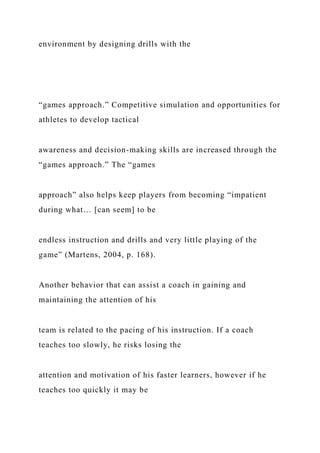 environment by designing drills with the
“games approach.” Competitive simulation and opportunities for
athletes to develop tactical
awareness and decision-making skills are increased through the
“games approach.” The “games
approach” also helps keep players from becoming “impatient
during what… [can seem] to be
endless instruction and drills and very little playing of the
game” (Martens, 2004, p. 168).
Another behavior that can assist a coach in gaining and
maintaining the attention of his
team is related to the pacing of his instruction. If a coach
teaches too slowly, he risks losing the
attention and motivation of his faster learners, however if he
teaches too quickly it may be
 