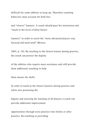 difficult for some athletes to keep up. Therefore coaching
behaviors must account for both fast
and “slower” learners. A coach should pace his instruction and
“teach to the level of [his] fastest
learners” in order to assist the “more advanced players stay
focused and motivated” (Brown,
2003, p. 19). By teaching to the fastest learner during practice,
the coach can protect the dignity
of the athletes who require more assistance and still provide
them additional coaching to help
them master the skills.
In order to teach to the fastest learners during practice and
while also protecting the
dignity and ensuring the learning of all players a coach can
provide additional improvement
opportunities through extra practice time before or after
practice. Re-teaching or providing
 