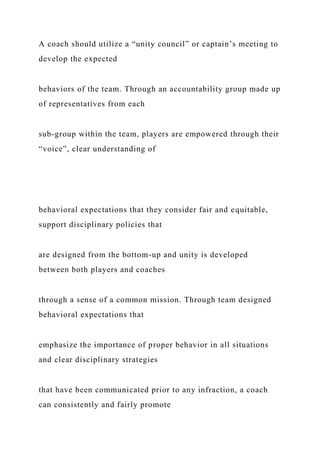 A coach should utilize a “unity council” or captain’s meeting to
develop the expected
behaviors of the team. Through an accountability group made up
of representatives from each
sub-group within the team, players are empowered through their
“voice”, clear understanding of
behavioral expectations that they consider fair and equitable,
support disciplinary policies that
are designed from the bottom-up and unity is developed
between both players and coaches
through a sense of a common mission. Through team designed
behavioral expectations that
emphasize the importance of proper behavior in all situations
and clear disciplinary strategies
that have been communicated prior to any infraction, a coach
can consistently and fairly promote
 
