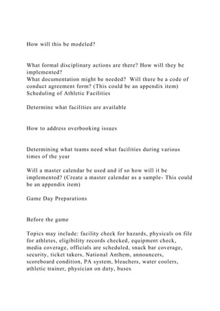 How will this be modeled?
What formal disciplinary actions are there? How will they be
implemented?
What documentation might be needed? Will there be a code of
conduct agreement form? (This could be an appendix item)
Scheduling of Athletic Facilities
Determine what facilities are available
How to address overbooking issues
Determining what teams need what facilities during various
times of the year
Will a master calendar be used and if so how will it be
implemented? (Create a master calendar as a sample- This could
be an appendix item)
Game Day Preparations
Before the game
Topics may include: facility check for hazards, physicals on file
for athletes, eligibility records checked, equipment check,
media coverage, officials are scheduled, snack bar coverage,
security, ticket takers, National Anthem, announcers,
scoreboard condition, PA system, bleachers, water coolers,
athletic trainer, physician on duty, buses
 