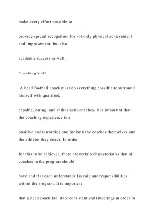 make every effort possible to
provide special recognition for not only physical achievement
and improvement, but also
academic success as well.
Coaching Staff
A head football coach must do everything possible to surround
himself with qualified,
capable, caring, and enthusiastic coaches. It is important that
the coaching experience is a
positive and rewarding one for both the coaches themselves and
the athletes they coach. In order
for this to be achieved, there are certain characteristics that all
coaches in the program should
have and that each understands his role and responsibilities
within the program. It is important
that a head coach facilitate consistent staff meetings in order to
 