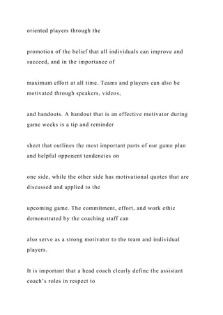 oriented players through the
promotion of the belief that all individuals can improve and
succeed, and in the importance of
maximum effort at all time. Teams and players can also be
motivated through speakers, videos,
and handouts. A handout that is an effective motivator during
game weeks is a tip and reminder
sheet that outlines the most important parts of our game plan
and helpful opponent tendencies on
one side, while the other side has motivational quotes that are
discussed and applied to the
upcoming game. The commitment, effort, and work ethic
demonstrated by the coaching staff can
also serve as a strong motivator to the team and individual
players.
It is important that a head coach clearly define the assistant
coach’s roles in respect to
 
