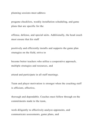 planning sessions must address
pregame checklists, weekly installation scheduling, and game
plans that are specific for the
offense, defense, and special units. Additionally, the head coach
must ensure that his staff
positively and efficiently installs and supports the game plan
strategies on the field, strive to
become better teachers who utilize a cooperative approach,
multiple strategies and resources, and
attend and participate in all staff meetings.
Team and player motivation is stronger when the coaching staff
is efficient, effective,
thorough and dependable. Coaches must follow through on the
commitments made to the team,
work diligently to effectively analyze opponents, and
communicate assessments, game plans, and
 