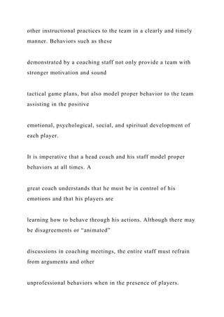 other instructional practices to the team in a clearly and timely
manner. Behaviors such as these
demonstrated by a coaching staff not only provide a team with
stronger motivation and sound
tactical game plans, but also model proper behavior to the team
assisting in the positive
emotional, psychological, social, and spiritual development of
each player.
It is imperative that a head coach and his staff model proper
behaviors at all times. A
great coach understands that he must be in control of his
emotions and that his players are
learning how to behave through his actions. Although there may
be disagreements or “animated”
discussions in coaching meetings, the entire staff must refrain
from arguments and other
unprofessional behaviors when in the presence of players.
 