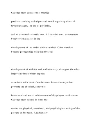 Coaches must consistently practice
positive coaching techniques and avoid negativity directed
toward players, the use of profanity,
and an overused sarcastic tone. All coaches must demonstrate
behaviors that assist in the
development of the entire student-athlete. Often coaches
become preoccupied with the physical
development of athletes and, unfortunately, disregard the other
important development aspects
associated with sport. Coaches must behave in ways that
promote the physical, academic,
behavioral and social achievement of the players on the team.
Coaches must behave in ways that
ensure the physical, emotional, and psychological safety of the
players on the team. Additionally,
 