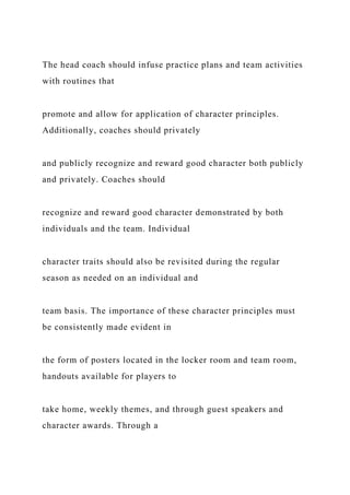The head coach should infuse practice plans and team activities
with routines that
promote and allow for application of character principles.
Additionally, coaches should privately
and publicly recognize and reward good character both publicly
and privately. Coaches should
recognize and reward good character demonstrated by both
individuals and the team. Individual
character traits should also be revisited during the regular
season as needed on an individual and
team basis. The importance of these character principles must
be consistently made evident in
the form of posters located in the locker room and team room,
handouts available for players to
take home, weekly themes, and through guest speakers and
character awards. Through a
 