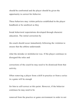 should be confronted and the player should be given the
opportunity to correct his behavior.
These behaviors may violate policies established in the player
handbook or be unethical as they
break behavioral expectations developed through character
education. The initial correction by
the coach should occur immediately following the violation to
ensure that the athlete understands
what the mistake or misbehavior was. If the player continues to
disregard the rules and
corrections of the coach he may need to be dismissed from that
activity.
Often removing a player from a drill in practice or from a series
in a game will be enough
for him to self-correct at this point. However, if the behavior
continues he may need to be
removed from the practice or game environment in order to not
 