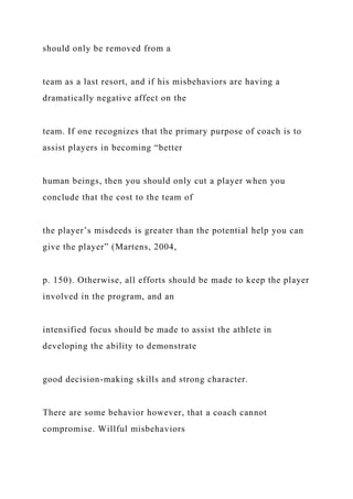 should only be removed from a
team as a last resort, and if his misbehaviors are having a
dramatically negative affect on the
team. If one recognizes that the primary purpose of coach is to
assist players in becoming “better
human beings, then you should only cut a player when you
conclude that the cost to the team of
the player’s misdeeds is greater than the potential help you can
give the player” (Martens, 2004,
p. 150). Otherwise, all efforts should be made to keep the player
involved in the program, and an
intensified focus should be made to assist the athlete in
developing the ability to demonstrate
good decision-making skills and strong character.
There are some behavior however, that a coach cannot
compromise. Willful misbehaviors
 