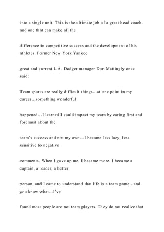 into a single unit. This is the ultimate job of a great head coach,
and one that can make all the
difference in competitive success and the development of his
athletes. Former New York Yankee
great and current L.A. Dodger manager Don Mattingly once
said:
Team sports are really difficult things…at one point in my
career…something wonderful
happened…I learned I could impact my team by caring first and
foremost about the
team’s success and not my own…I become less lazy, less
sensitive to negative
comments. When I gave up me, I became more. I became a
captain, a leader, a better
person, and I came to understand that life is a team game…and
you know what…I’ve
found most people are not team players. They do not realize that
 