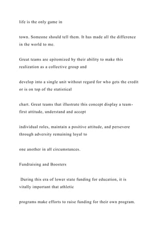 life is the only game in
town. Someone should tell them. It has made all the difference
in the world to me.
Great teams are epitomized by their ability to make this
realization as a collective group and
develop into a single unit without regard for who gets the credit
or is on top of the statistical
chart. Great teams that illustrate this concept display a team-
first attitude, understand and accept
individual roles, maintain a positive attitude, and persevere
through adversity remaining loyal to
one another in all circumstances.
Fundraising and Boosters
During this era of lower state funding for education, it is
vitally important that athletic
programs make efforts to raise funding for their own program.
 