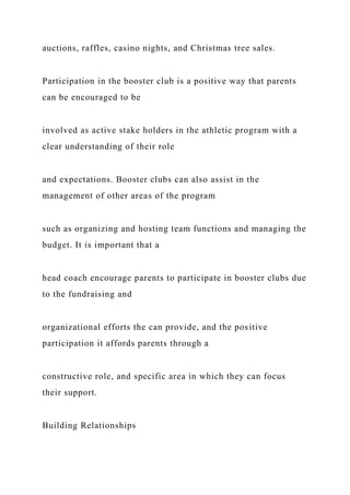 auctions, raffles, casino nights, and Christmas tree sales.
Participation in the booster club is a positive way that parents
can be encouraged to be
involved as active stake holders in the athletic program with a
clear understanding of their role
and expectations. Booster clubs can also assist in the
management of other areas of the program
such as organizing and hosting team functions and managing the
budget. It is important that a
head coach encourage parents to participate in booster clubs due
to the fundraising and
organizational efforts the can provide, and the positive
participation it affords parents through a
constructive role, and specific area in which they can focus
their support.
Building Relationships
 