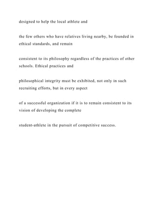 designed to help the local athlete and
the few others who have relatives living nearby, be founded in
ethical standards, and remain
consistent to its philosophy regardless of the practices of other
schools. Ethical practices and
philosophical integrity must be exhibited, not only in such
recruiting efforts, but in every aspect
of a successful organization if it is to remain consistent to its
vision of developing the complete
student-athlete in the pursuit of competitive success.
 