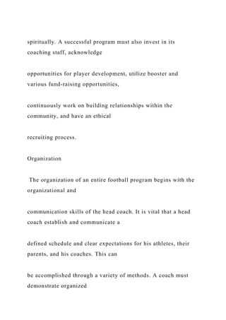 spiritually. A successful program must also invest in its
coaching staff, acknowledge
opportunities for player development, utilize booster and
various fund-raising opportunities,
continuously work on building relationships within the
community, and have an ethical
recruiting process.
Organization
The organization of an entire football program begins with the
organizational and
communication skills of the head coach. It is vital that a head
coach establish and communicate a
defined schedule and clear expectations for his athletes, their
parents, and his coaches. This can
be accomplished through a variety of methods. A coach must
demonstrate organized
 