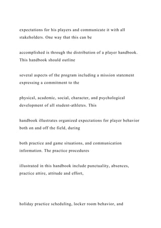 expectations for his players and communicate it with all
stakeholders. One way that this can be
accomplished is through the distribution of a player handbook.
This handbook should outline
several aspects of the program including a mission statement
expressing a commitment to the
physical, academic, social, character, and psychological
development of all student-athletes. This
handbook illustrates organized expectations for player behavior
both on and off the field, during
both practice and game situations, and communication
information. The practice procedures
illustrated in this handbook include punctuality, absences,
practice attire, attitude and effort,
holiday practice scheduling, locker room behavior, and
 