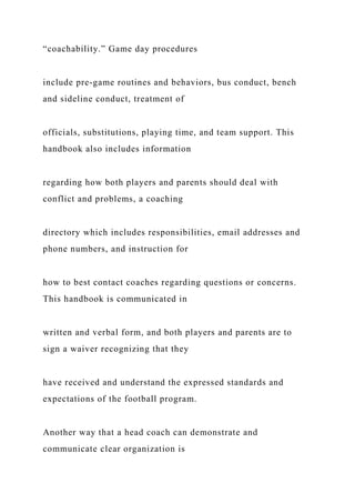“coachability.” Game day procedures
include pre-game routines and behaviors, bus conduct, bench
and sideline conduct, treatment of
officials, substitutions, playing time, and team support. This
handbook also includes information
regarding how both players and parents should deal with
conflict and problems, a coaching
directory which includes responsibilities, email addresses and
phone numbers, and instruction for
how to best contact coaches regarding questions or concerns.
This handbook is communicated in
written and verbal form, and both players and parents are to
sign a waiver recognizing that they
have received and understand the expressed standards and
expectations of the football program.
Another way that a head coach can demonstrate and
communicate clear organization is
 