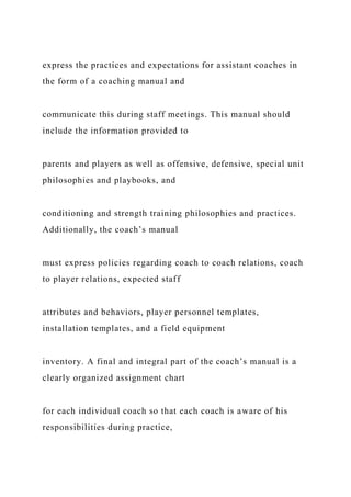 express the practices and expectations for assistant coaches in
the form of a coaching manual and
communicate this during staff meetings. This manual should
include the information provided to
parents and players as well as offensive, defensive, special unit
philosophies and playbooks, and
conditioning and strength training philosophies and practices.
Additionally, the coach’s manual
must express policies regarding coach to coach relations, coach
to player relations, expected staff
attributes and behaviors, player personnel templates,
installation templates, and a field equipment
inventory. A final and integral part of the coach’s manual is a
clearly organized assignment chart
for each individual coach so that each coach is aware of his
responsibilities during practice,
 