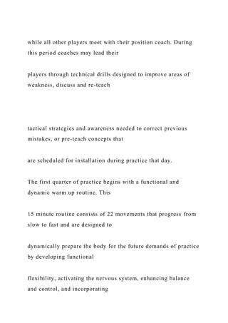 while all other players meet with their position coach. During
this period coaches may lead their
players through technical drills designed to improve areas of
weakness, discuss and re-teach
tactical strategies and awareness needed to correct previous
mistakes, or pre-teach concepts that
are scheduled for installation during practice that day.
The first quarter of practice begins with a functional and
dynamic warm up routine. This
15 minute routine consists of 22 movements that progress from
slow to fast and are designed to
dynamically prepare the body for the future demands of practice
by developing functional
flexibility, activating the nervous system, enhancing balance
and control, and incorporating
 