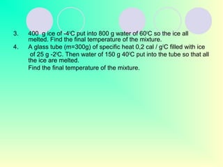 3. 400 g ice of -40
C put into 800 g water of 600
C so the ice all
melted. Find the final temperature of the mixture.
4. A glass tube (m=300g) of specific heat 0,2 cal / g0
C filled with ice
of 25 g -20
C. Then water of 150 g 400
C put into the tube so that all
the ice are melted.
Find the final temperature of the mixture.
 