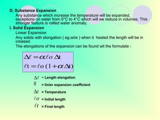 D. Substance Expansion
Any substance which increase the temperature will be expanded,
exceptions on water from 0°C to 4°C which will we reduce in volumes. This
stronger feature is called water anomaly.
I. Solid Expansion
Linear Expansion
Any solids with elongation ( eg.wire ) when it heated the length will be in
creased.
The elongations of the expansion can be found wit the formulate :
= Length elongation
= linier expansion coefficient
= Temperature
= Initial length
= Final length
∆
α
t∆
ο
t
t)(1ot
t.
∆+=
∆=∆
α
α

 o
 