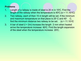 Problems
1. Length of a railway is made of steel is 20 m in 100
C. Find the
length of the railway when the temperature is 400
C.(α = 11.10-6
/C)
2. Two railway, each of then 15 m length will be set. If the minimum
and maximum temperature on that place is 250
C and 400
C,
find the minimum distance two railway to be set. (α = 11.10-6
/C
3. A bar of steel (l = 2m) increase the length 2 mm when heated
arrive the temperature increase 600
C. Find the length expansion
of the steel when the temperature increase 200
C.
 