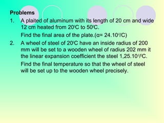 Problems
1. A plaited of aluminum with its length of 20 cm and wide
12 cm heated from 200
C to 500
C.
Find the final area of the plate.(α= 24.10-6
/C)
2. A wheel of steel of 200
C have an inside radius of 200
mm will be set to a wooden wheel of radius 202 mm it
the linear expansion coefficient the steel 1,25.10-5
/0
C.
Find the final temperature so that the wheel of steel
will be set up to the wooden wheel precisely.
 