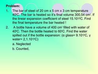 Problem:
1. The bar of steel of 20 cm x 5 cm x 3 cm temperature
400
C. The bar is heated so it’s final volume 300,54 cm3
. If
the linear expansion coefficient of steel 15.10-6
/0
C. Find
the final temperature the bar heated !
2. A bottle have a volume of 400 cm3
filled with water of
400
C. Then the bottle heated to 600
C. Find the water
spilled out if the bottle expansion: (α glass= 9.10-6
/o
C, γ
water= 2,1.10-4
/o
C)
a. Neglected
b. Counted,
 