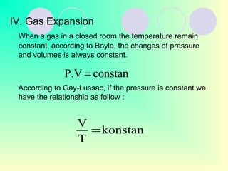 IV. Gas Expansion
When a gas in a closed room the temperature remain
constant, according to Boyle, the changes of pressure
and volumes is always constant.
According to Gay-Lussac, if the pressure is constant we
have the relationship as follow :
constanP.V =
konstan
T
V
=
 