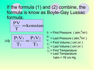 If the formula (1) and (2) combine, the
formula is know as Boyle-Gay Lussac
formula.
= First Pressure ( atm,N
/m2
)
= Last Pressure ( atm,N
/m2
)
= First Volume ( cm3
,m3
)
= Last Volume ( cm3
,m3
)
= First Temperature
= Last Temperature
1atm = 76 cm Hg
konstan
T
PV
=
2
22
1
11
T
VP
T
VP
=⇒
1P
1V
2V
1T
2T
2P
 