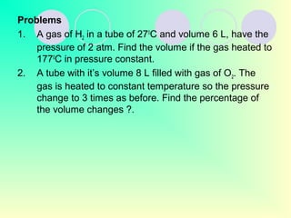 Problems
1. A gas of H2 in a tube of 270
C and volume 6 L, have the
pressure of 2 atm. Find the volume if the gas heated to
1770
C in pressure constant.
2. A tube with it’s volume 8 L filled with gas of O22. The
gas is heated to constant temperature so the pressure
change to 3 times as before. Find the percentage of
the volume changes ?.
 