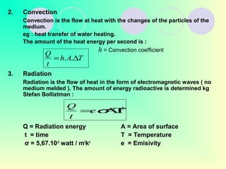 2. Convection
Convection is the flow at heat with the changes of the particles of the
medium.
eg : heat transfer of water heating.
The amount of the heat energy per second is :
3. Radiation
Radiation is the flow of heat in the form of electromagnetic waves ( no
medium melded ). The amount of energy radioactive is determined kg
Stefan Bolliztman :
Q = Radiation energy A = Area of surface
t = time T = Temperature
σ = 5,67.10-8
watt / m2
k4
e = Emisivity
TAh
t
Q
∆= ..
h = Convection coefficient
4
ΑΤ= σe
t
Q
 