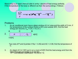 Black body is an object that are able to amity / absorb of heat energy perfectly.
If the temperature of the body is different we than the surroundings, if follows :
Problems
1. An air conditional room have a glass window of 4 m2
area end the width of 2 mm. if
the temperature of the surface inside is 200
C end outside 300
C, find the heat
energy per second.( kglass= 0,8 J / m.s.o
C )
Two rods of P and Q jointed. If Kp = ½ KQ and AC = 2 CB, find the temperature of
C.
3. An object of 2 m2
300
C put in on a room of 200
C find the heat energy emit from the
object through convection in 5 minutes.
).(
4
2
4
1 Τ−ΤΑ= σe
t
Q
P Q
A
400
C
C B
1100
C
2.
h = Convection coefficient =8 J/s.m2
.o
C
 