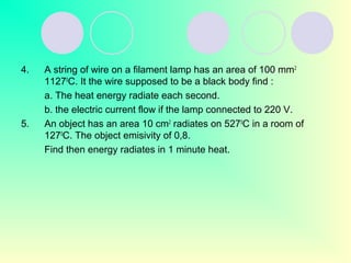 4. A string of wire on a filament lamp has an area of 100 mm2
11270
C. It the wire supposed to be a black body find :
a. The heat energy radiate each second.
b. the electric current flow if the lamp connected to 220 V.
5. An object has an area 10 cm2
radiates on 5270
C in a room of
1270
C. The object emisivity of 0,8.
Find then energy radiates in 1 minute heat.
 