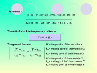 The Formula :
tC : tR : ( tF – 32 ): (tK – 273) = 100 : 80 : 180: 100
tC : tR : ( tF – 32 ) : (tK - 273) = 5 : 4 : 9 : 5
The unit of absolute temperature is Kelvin.
T = tC + 273
The general formula:
mYbY
mY
mXbX
mX
tt
ttY
tt
ttX
−
−
=
−
−
tX = temperatur of thermometer X
tmX= melting point of thermometer X
tbX = boiling point of thermometer X
tY = temperatur of thermometer Y
tmY= melting point of thermometer Y
tbY = boiling point of thermometer Y
 