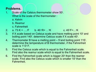Problems.
1. Scale of the Celsius thermometer show 500
.
What is the scale of the thermometer :
a. Kelvin
b. Reamur
c. Fahrenheit
2. a. 73 K = ….o
F b. 40 o
R= …O
K c. 45O
F=…o
K
3. If X scale based on Celsius scale and have melting point 100
and
boiling point 1400
. determine Celcius scale if X scale 400
.
4. Thermometer B have a melting point – 50
and boiling point 1150
.
determine the temperature of B thermometer, if the Fahrenheit
scale is 1130
F.
5. Find the Celsius scale which is equal to the Fahrenheit scale.
Find also the reamur scale which is equal to the Fahrenheit scale.
6. Find the Fahrenheit scale which is bigger 200
than the reamer
scale. Find also the Celsius scale which is smaller 100
than the
Fahrenheit.
 