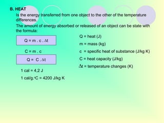 B. HEAT
Is the energy transferred from one object to the other of the temperature
differences.
The amount of energy absorbed or released of an object can be state with
the formula:
Q = m . c . t∆
C = m . c
Q = C . t∆
Q = heat (J)
m = mass (kg)
c = specific heat of substance (J/kg K)
C = heat capacity (J/kg)
t = temperature changes (K)∆
1 cal = 4,2 J
1 cal/g.o
C = 4200 J/kg K
 
