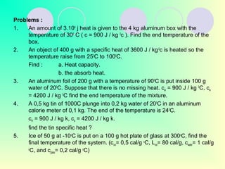 Problems :
1. An amount of 3.106
j heat is given to the 4 kg aluminum box with the
temperature of 300
C ( c = 900 J / kg 0
c ). Find the end temperature of the
box.
2. An object of 400 g with a specific heat of 3600 J / kg0
c is heated so the
temperature raise from 250
C to 1000
C.
Find : a. Heat capacity.
b. the absorb heat.
3. An aluminum foil of 200 g with a temperature of 900
C is put inside 100 g
water of 200
C. Suppose that there is no missing heat. cal = 900 J / kg 0
C, cw
= 4200 J / kg 0
C find the end temperature of the mixture.
4. A 0,5 kg tin of 1000C plunge into 0,2 kg water of 200
C in an aluminum
calorie meter of 0,1 kg. The end of the temperature is 240
C.
cAl = 900 J / kg k, ca = 4200 J / kg k.
find the tin specific heat ?
5. Ice of 50 g at -10o
C is put on a 100 g hot plate of glass at 300o
C, find the
final temperature of the system. (cice= 0,5 cal/g o
C, Lice= 80 cal/g, cwater= 1 cal/g
o
C, and cglass= 0,2 cal/g o
C)
 