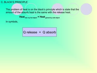 The problem of heat is on the black’s principle which is state that the
amount of the absorb heat is the same with the release heat.
Heat lost by hot object = Heat gained by cold object
In symbols,
C. BLACK’S PRINCIPLE
Q release = Q absorb
 