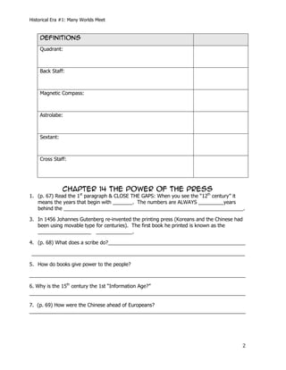 Historical Era #1: Many Worlds Meet


    Definitions
    Quadrant:



    Back Staff:



    Magnetic Compass:



    Astrolabe:



    Sextant:



    Cross Staff:




               CHAPTER 14 The Power of the press
1. (p. 67) Read the 1st paragraph & CLOSE THE GAPS: When you see the “12th century” it
   means the years that begin with _______. The numbers are ALWAYS _________years
   behind the ________________________________________________________________.

3. In 1456 Johannes Gutenberg re-invented the printing press (Koreans and the Chinese had
   been using movable type for centuries). The first book he printed is known as the
   ___________________ _____________.

4. (p. 68) What does a scribe do?_________________________________________________

____________________________________________________________________________

5. How do books give power to the people?

_____________________________________________________________________________

6. Why is the 15th century the 1st “Information Age?”
_____________________________________________________________________________

7. (p. 69) How were the Chinese ahead of Europeans?
_____________________________________________________________________________




                                                                                        2
 