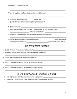 Historical Era #1: Many Worlds Meet


           _________________________________________________________________________

        7. Why do you think the Taino (Natives) fled from Columbus?

           __________________________________________________________________________

        8. Columbus sighted land after ________days at sea.
           (p. 78) Why isn’t Columbus looking through a telescope?
           __________________________________________________________________________
        9. Define immunity:____________________________________________________________
        11. Many people believed that the Carib (“valiant people” in their language) were
           _________________________. Who feared the Carib? ____________________________
        12. How does this explain why the Taino were eager to help Columbus?
           __________________________________________________________________________
        13. (p. 79) Native Americans in Hispaniola slept in ____________________, which were useful
           on a ship and unknown to _____________________________until Columbus met Natives.


                                     CH. 17The next voyage

1. (p. 80) What did the ocean say to Columbus?___________________________________________
2. Why were the Europeans wrong in calling America the “new world”
   ________________________________________________________________________________
3. (p. 82) How did Indians prepare a corn liquor drink?
   ________________________________________________________________________________
4. THE COLUMBIAN EXCHANGE: OLD WORLD TO NEW WORLD:
   ________________________________________________________________________________
5. THE COLUMBIAN EXCHANGE: NEW WORLD TO OLD WORLD:
   ________________________________________________________________________________


                        CH. 18 STOWAWAYS: WORMS & A DOG
 1.    (p. 85) How did Columbus trick Indians into helping him? ______________________________
 2.    Read the 1st 2 paragraphs. How did worms attack Columbus and his men?
       _____________________________________________________________________________




                                                                                                  4
 