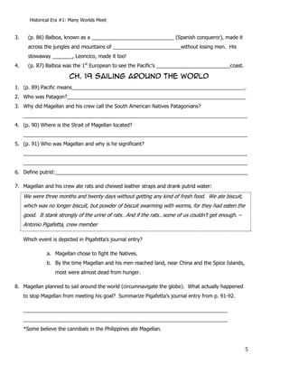 Historical Era #1: Many Worlds Meet


3.     (p. 86) Balboa, known as a _____________________________ (Spanish conqueror), made it
       across the jungles and mountains of ________________________without losing men. His
       stowaway _______, Leoncico, made it too!
4.     (p. 87) Balboa was the 1st European to see the Pacific’s __________________________coast.

                         CH. 19 sailing around the world
1. (p. 89) Pacific means_____________________________________________________________.
2. Who was Patagon?_______________________________________________________________
3. Why did Magellan and his crew call the South American Natives Patagonians?
     _______________________________________________________________________________
4. (p. 90) Where is the Strait of Magellan located?
     _______________________________________________________________________________
5. (p. 91) Who was Magellan and why is he significant?
     _______________________________________________________________________________
     _______________________________________________________________________________
6. Define putrid:____________________________________________________________________

7. Magellan and his crew ate rats and chewed leather straps and drank putrid water:
     We were three months and twenty days without getting any kind of fresh food. We ate biscuit,
     which was no longer biscuit, but powder of biscuit swarming with worms, for they had eaten the
     good. It stank strongly of the urine of rats…And if the rats…some of us couldn’t get enough. –
     Antonio Pigafetta, crew member

     Which event is depicted in Pigafetta’s journal entry?

               a. Magellan chose to fight the Natives.
               b. By the time Magellan and his men reached land, near China and the Spice Islands,
                   most were almost dead from hunger.

8. Magellan planned to sail around the world (circumnavigate the globe). What actually happened
     to stop Magellan from meeting his goal? Summarize Pigafetta’s journal entry from p. 91-92.

     ________________________________________________________________________
     ________________________________________________________________________
     *Some believe the cannibals in the Philippines ate Magellan.


                                                                                                      5
 