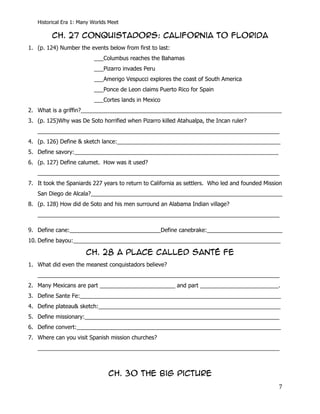 Historical Era 1: Many Worlds Meet

         CH. 27 Conquistadors: California to Florida
1. (p. 124) Number the events below from first to last:
                          ___Columbus reaches the Bahamas
                          ___Pizarro invades Peru
                          ___Amerigo Vespucci explores the coast of South America
                          ___Ponce de Leon claims Puerto Rico for Spain
                          ___Cortes lands in Mexico
2. What is a griffin?________________________________________________________________
3. (p. 125)Why was De Soto horrified when Pizarro killed Atahualpa, the Incan ruler?
   _____________________________________________________________________________
4. (p. 126) Define & sketch lance:____________________________________________________
5. Define savory:_________________________________________________________________
6. (p. 127) Define calumet. How was it used?
   _____________________________________________________________________________
7. It took the Spaniards 227 years to return to California as settlers. Who led and founded Mission
   San Diego de Alcala?_____________________________________________________________
8. (p. 128) How did de Soto and his men surround an Alabama Indian village?
   _____________________________________________________________________________

9. Define cane:_____________________________Define canebrake:________________________
10. Define bayou:__________________________________________________________________

                       CH. 28 A Place Called santé fe
1. What did even the meanest conquistadors believe?
   _____________________________________________________________________________
2. Many Mexicans are part ________________________ and part _________________________.
3. Define Sante Fe:________________________________________________________________
4. Define plateau& sketch:__________________________________________________________
5. Define missionary:______________________________________________________________
6. Define convert:_________________________________________________________________
7. Where can you visit Spanish mission churches?
   _____________________________________________________________________________



                                CH. 30 The big picture
                                                                                                 7
 