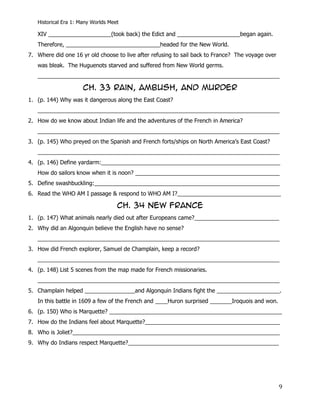 Historical Era 1: Many Worlds Meet

   XIV ____________________(took back) the Edict and ____________________began again.
   Therefore, ______________________________headed for the New World.
7. Where did one 16 yr old choose to live after refusing to sail back to France? The voyage over
   was bleak. The Huguenots starved and suffered from New World germs.
   _____________________________________________________________________________

                      CH. 33 Rain, Ambush, and Murder
1. (p. 144) Why was it dangerous along the East Coast?
   _____________________________________________________________________________
2. How do we know about Indian life and the adventures of the French in America?
   _____________________________________________________________________________
3. (p. 145) Who preyed on the Spanish and French forts/ships on North America’s East Coast?
   _____________________________________________________________________________
4. (p. 146) Define yardarm:_________________________________________________________
   How do sailors know when it is noon? ______________________________________________
5. Define swashbuckling:___________________________________________________________
6. Read the WHO AM I passage & respond to WHO AM I?_________________________________

                                    CH. 34 New France
1. (p. 147) What animals nearly died out after Europeans came?___________________________
2. Why did an Algonquin believe the English have no sense?
   _____________________________________________________________________________
3. How did French explorer, Samuel de Champlain, keep a record?
   _____________________________________________________________________________
4. (p. 148) List 5 scenes from the map made for French missionaries.
   _____________________________________________________________________________
5. Champlain helped ________________and Algonquin Indians fight the ____________________.
   In this battle in 1609 a few of the French and ____Huron surprised _______Iroquois and won.
6. (p. 150) Who is Marquette? _______________________________________________________
7. How do the Indians feel about Marquette?___________________________________________
8. Who is Joliet?__________________________________________________________________
9. Why do Indians respect Marquette?________________________________________________




                                                                                                   9
 