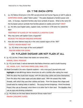 Historical Era #1: Many Worlds Meet



                                        CH. 7 THE SHOW-OFFs
6.     (p. 33) Native Americans in the NW carved animal and human figures on tall fir poles &
       SOMETIMES CEDAR, called “totem poles.” The poles displayed a family’s power and
       rank. In Europe, important families also have symbols of power. What is the name for
       the European picture symbols that families placed on castles and armor? CREST
7.     (p. 34) Why was English sailor, Captain Cook, horrified in 1778 when he visited the
       NW?
       TREATMENT OF SLAVES OF THE KWAKIUTL & NOOTKA CLANS
8.     Why may some call Captain Cook a hypocrite?
       BECAUSE THE ENGLISH ENSLAVED AFRICANS
9.     How did some Natives keep dry in the rainy coastal region of the NW?
        TIGHTLY WOVEN BASKET HAT
10.            (p. 35) What is the origin of the word potlatch?
               NOOTKA WORD FOR GIVING

                  CH. 9 PLAINS INDIANS ARE NOT PLAIN AT ALL
8. (p. 42) List the 3 Plains tribes that states are named after:_
      KANSAS, IOWA, MISSOURI
9. (p. 43) List at least 3 natural elements that Native American used to build housing:
      ICE, WOOD, CLAY, THATCHED GRASS (SOD, BARK, ETC)
10. Read Coronado’s (he was a Spanish explorer – not a nice guy!) journal entry and
      highlight at least 8 things Native Americans do with a buffalo after eating the meat:
      With the skins they build their houses; with the skins they clothe and show themselves;
      from the skins they make ropes and also obtain wool. With the sinews they make
      threads, with which they sew their clothes and tents. From the bones they shape awls
      (small tools for making holes in leather). The dung (animal droppings…think Everybody
      Poops) they use as firewood, since there is no other fuel in their land. The bladders they
      use as jugs and drinking containers.
11. (p. 44) What are the best Native American Knives made from?
      Obsidian (VOLCANIC GLASS)

        	
                                                                                    10	
  
 
