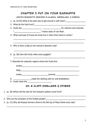Historical Era #1: Many Worlds Meet



                     CHAPTER 5 PUT ON YOUR EARMUFFS
                 ARcTIc/Subarctic regions in Alaska, Greenland, & siberia

       1. (p. 24-25) What is the best way to get around in soft snow?___________________
       2. What do the Inuit hunt?________________________________________________
       3. Inuits ate __________________ _________________ for vitamins and minerals.
              “_________________________” means eater of raw flesh.
       4. What cool type of house do Inuits live in when they travel in winter?
              ___________________________________________________________________
              __________________________________________________________________
       5. Why is there a flap on the woman’s deerskin coat?

              __________________________________________________________________

       6. (p. 28) How did Inuits make snow goggles?
          ___________________________________________________________________

       7. Describe the subarctic regions where the Inuits live:

                 tundra_____________________________________________________

                 taiga_______________________________________________________

                 winter_________________________summer______________________

       8. _________________made the clothing with fur and birdfeathers
       9. Inuits mean the ______________________.

                           CH. 6 CLIFF-DWELLERS & OTHERS

1. (p. 30) Where did the clay for the Anasazi’s pottery come from?
   __________________________________________________________________________
2. Who are the ancestors of the Pueblo people?_____________________________________
3. (p. 31) Why did Anasazi farmers climb to the flat top of Mesa Verde every day?
   __________________________________________________________________________




       	
                                                                              3	
  
 