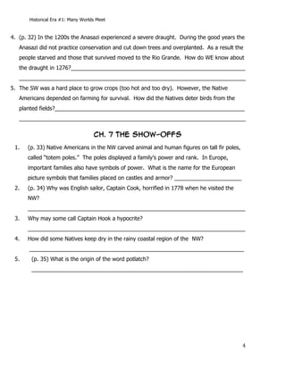 Historical Era #1: Many Worlds Meet


4. (p. 32) In the 1200s the Anasazi experienced a severe draught. During the good years the
   Anasazi did not practice conservation and cut down trees and overplanted. As a result the
   people starved and those that survived moved to the Rio Grande. How do WE know about
   the draught in 1276?_________________________________________________________
   __________________________________________________________________________
5. The SW was a hard place to grow crops (too hot and too dry). However, the Native
   Americans depended on farming for survival. How did the Natives deter birds from the
   planted fields?______________________________________________________________
   __________________________________________________________________________

                                       CH. 7 THE SHOW-OFFs
 1.   (p. 33) Native Americans in the NW carved animal and human figures on tall fir poles,
      called “totem poles.” The poles displayed a family’s power and rank. In Europe,
      important families also have symbols of power. What is the name for the European
      picture symbols that families placed on castles and armor? ______________________
 2.   (p. 34) Why was English sailor, Captain Cook, horrified in 1778 when he visited the
      NW?
      _______________________________________________________________________
 3.   Why may some call Captain Hook a hypocrite?
      _______________________________________________________________________
 4.   How did some Natives keep dry in the rainy coastal region of the NW?
       ______________________________________________________________________
 5.           (p. 35) What is the origin of the word potlatch?
              _____________________________________________________________________




       	
                                                                                     4	
  
 