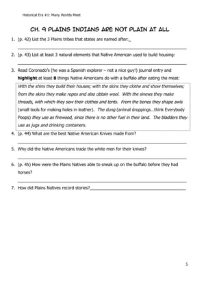 Historical Era #1: Many Worlds Meet



             CH. 9 PLAINS INDIANS ARE NOT PLAIN AT ALL
1. (p. 42) List the 3 Plains tribes that states are named after:_
   ________________________________________________________________________
2. (p. 43) List at least 3 natural elements that Native American used to build housing:
   ________________________________________________________________________
3. Read Coronado’s (he was a Spanish explorer – not a nice guy!) journal entry and
   highlight at least 8 things Native Americans do with a buffalo after eating the meat:
   With the shins they build their houses; with the skins they clothe and show themselves;
   from the skins they make ropes and also obtain wool. With the sinews they make
   threads, with which they sew their clothes and tents. From the bones they shape awls
   (small tools for making holes in leather). The dung (animal droppings…think Everybody
   Poops) they use as firewood, since there is no other fuel in their land. The bladders they
   use as jugs and drinking containers.
4. (p. 44) What are the best Native American Knives made from?
   ________________________________________________________________________
5. Why did the Native Americans trade the white men for their knives?
   ________________________________________________________________________
6. (p. 45) How were the Plains Natives able to sneak up on the buffalo before they had
   horses?
   ________________________________________________________________________
7. How did Plains Natives record stories?_________________________________________




      	
                                                                                     5	
  
 