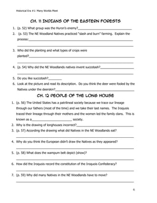 Historical Era #1: Many Worlds Meet



                  CH. 11 INDIANS OF THE EASTERN FORESTS
1. (p. 52) What group was the Huron’s enemy?________________________________
2. (p. 53) The NE Woodland Natives practiced “slash and burn” farming. Explain the
          process:______________________________________________________________
          _____________________________________________________________________
3. Who did the planting and what types of crops were
          planted?_______________________________________________________________
          _____________________________________________________________________
4. (p. 54) Why did the NE Woodlands natives invent succotash?____________________
          _____________________________________________________________________
5. Do you like succotash?________
6. Look at the picture and read its description. Do you think the deer were fooled by the
          Natives under the deerskin?_______________________________________________

                      CH. 12 PEOPLE OF THE LONG HOUSE
1. (p. 56) The United States has a patrilineal society because we trace our lineage
   through our fathers (most of the time) and we take their last names. The Iroquois
   traced their lineage through their mothers and the women led the family clans. This is
   known as a________________________ society.
2. Why is the drawing of longhouses incorrect?__________________________________
3. (p. 57) According the drawing what did Natives in the NE Woodlands eat?
   ______________________________________________________________________
4. Why do you think the European didn’t draw the Natives as they appeared?
   ______________________________________________________________________
5. (p. 58) What does the wampum belt depict (show)?
   ______________________________________________________________________
6. How did the Iroquois record the constitution of the Iroquois Confederacy?
   ______________________________________________________________________
7. (p. 59) Why did many Natives in the NE Woodlands have to move?
   ______________________________________________________________________

   	
                                                                                   6	
  
 
