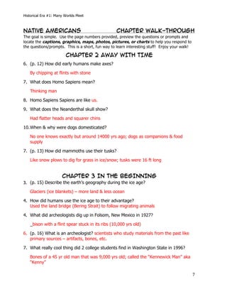Historical Era #1: Many Worlds Meet



Native Americans                                     Chapter Walk-Through
The goal is simple. Use the page numbers provided, preview the questions or prompts and
locate the captions, graphics, maps, photos, pictures, or charts to help you respond to
the questions/prompts. This is a short, fun way to learn interesting stuff! Enjoy your walk!

                          CHAPTER 2 AWAY WITH TIME
6. (p. 12) How did early humans make axes?

       By chipping at flints with stone

7. What does Homo Sapiens mean?

       Thinking man

8. Homo Sapiens Sapiens are like us.

9. What does the Neanderthal skull show?

       Had flatter heads and squarer chins

10. When & why were dogs domesticated?

       No one knows exactly but around 14000 yrs ago; dogs as companions & food
       supply

7. (p. 13) How did mammoths use their tusks?

       Like snow plows to dig for grass in ice/snow; tusks were 16 ft long


                        CHAPTER 3 IN THE BEGINNING
3. (p. 15) Describe the earth’s geography during the ice age?

       Glaciers (ice blankets) – more land & less ocean

4. How did humans use the ice age to their advantage?
   Used the land bridge (Bering Strait) to follow migrating animals

4. What did archeologists dig up in Folsom, New Mexico in 1927?

       _bison with a flint spear stuck in its ribs (10,000 yrs old)

6. (p. 16) What is an archeologist? scientists who study materials from the past like
   primary sources – artifacts, bones, etc.

7. What really cool thing did 2 college students find in Washington State in 1996?

       Bones of a 45 yr old man that was 9,000 yrs old; called the “Kennewick Man” aka
       “Kenny”

	
                                                                                             7	
  
 